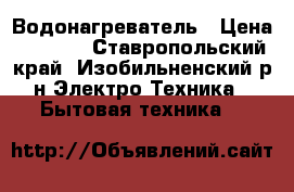 Водонагреватель › Цена ­ 7 000 - Ставропольский край, Изобильненский р-н Электро-Техника » Бытовая техника   